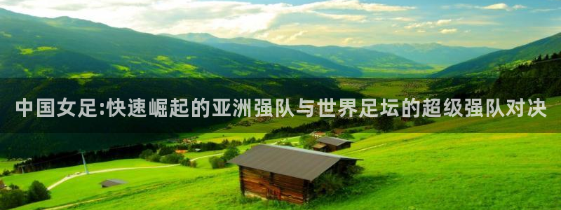球友直播ios：中国女足:快速崛起的亚洲强队与世界足坛的超级强队对决