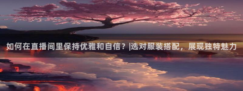 球友体育直播在线观看：如何在直播间里保持优雅和自信？|选对服装搭配，展现独特魅力